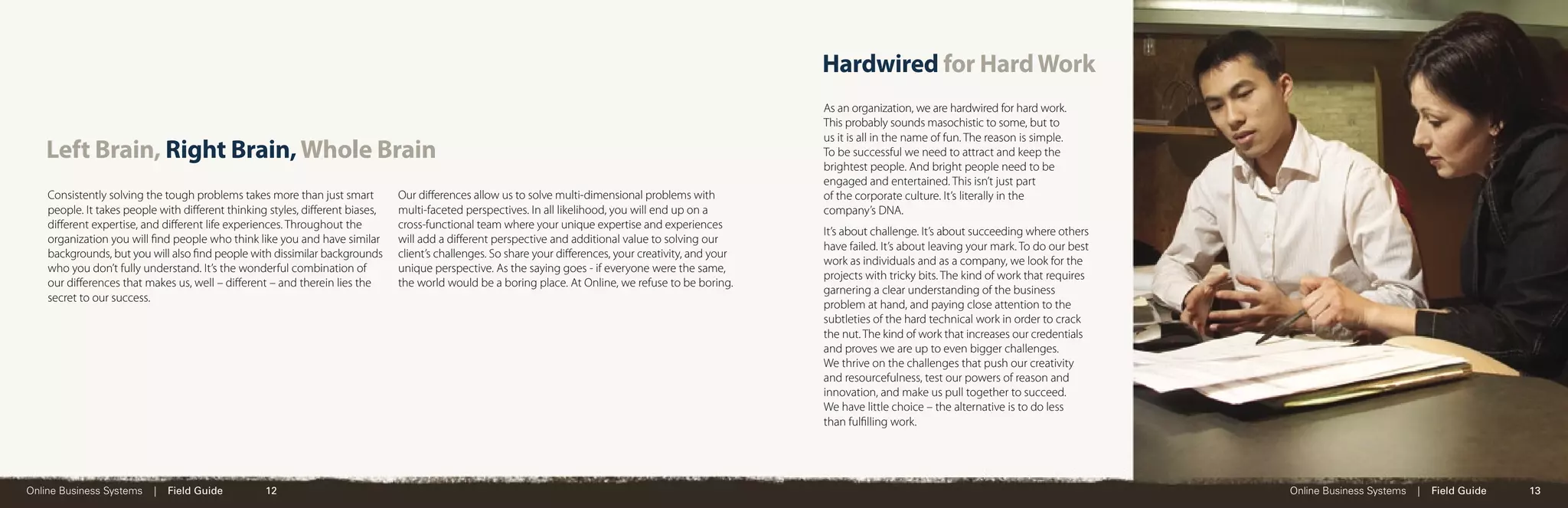 Hardwired for Hard Work
                                                                                                                                                         As an organization, we are hardwired for hard work.
                                                                                                                                                         This probably sounds masochistic to some, but to
                                                                                                                                                         us it is all in the name of fun. The reason is simple.
   Left Brain, Right Brain, Whole Brain                                                                                                                  To be successful we need to attract and keep the
                                                                                                                                                         brightest people. And bright people need to be
                                                                                                                                                         engaged and entertained. This isn’t just part
    Consistently solving the tough problems takes more than just smart        Our diﬀerences allow us to solve multi-dimensional problems with           of the corporate culture. It’s literally in the
    people. It takes people with diﬀerent thinking styles, diﬀerent biases,   multi-faceted perspectives. In all likelihood, you will end up on a        company’s DNA.
    diﬀerent expertise, and diﬀerent life experiences. Throughout the         cross-functional team where your unique expertise and experiences
                                                                                                                                                         It’s about challenge. It’s about succeeding where others
    organization you will ﬁnd people who think like you and have similar      will add a diﬀerent perspective and additional value to solving our
                                                                                                                                                         have failed. It’s about leaving your mark. To do our best
    backgrounds, but you will also ﬁnd people with dissimilar backgrounds     client’s challenges. So share your diﬀerences, your creativity, and your
                                                                                                                                                         work as individuals and as a company, we look for the
    who you don’t fully understand. It’s the wonderful combination of         unique perspective. As the saying goes - if everyone were the same,
                                                                                                                                                         projects with tricky bits. The kind of work that requires
    our diﬀerences that makes us, well – diﬀerent – and therein lies the      the world would be a boring place. At Online, we refuse to be boring.
                                                                                                                                                         garnering a clear understanding of the business
    secret to our success.
                                                                                                                                                         problem at hand, and paying close attention to the
                                                                                                                                                         subtleties of the hard technical work in order to crack
                                                                                                                                                         the nut. The kind of work that increases our credentials
                                                                                                                                                         and proves we are up to even bigger challenges.
                                                                                                                                                         We thrive on the challenges that push our creativity
                                                                                                                                                         and resourcefulness, test our powers of reason and
                                                                                                                                                         innovation, and make us pull together to succeed.
                                                                                                                                                         We have little choice – the alternative is to do less
                                                                                                                                                         than fulﬁlling work.




Online Business Systems   |   Field Guide         12                                                                                                                                                                 Online Business Systems   |   Field Guide   13
 