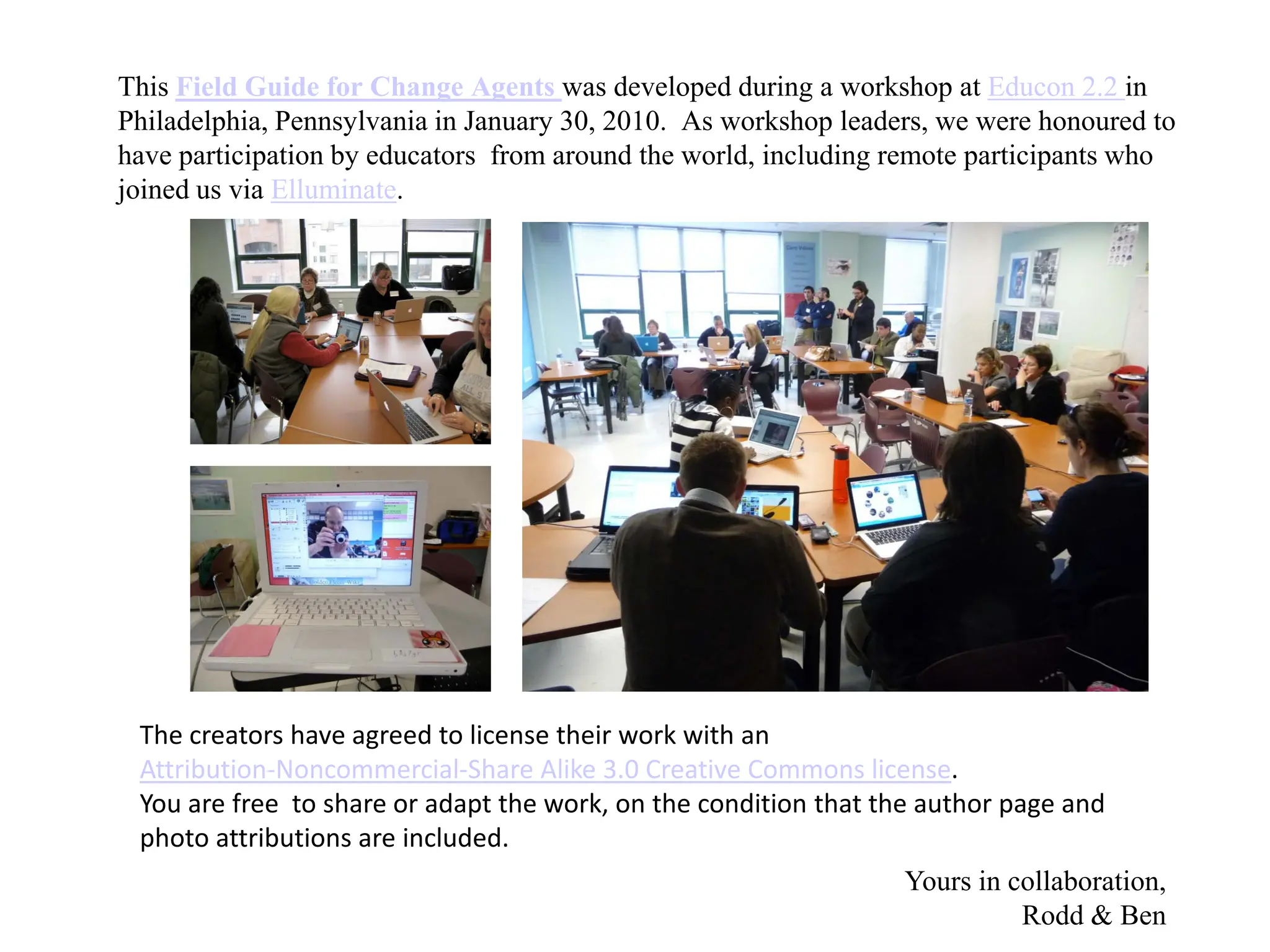 This Field Guide for Change Agents was developed during a workshop at Educon 2.2 in
Philadelphia, Pennsylvania in January 30, 2010. As workshop leaders, we were honoured to
have participation by educators from around the world, including remote participants who
joined us via Elluminate.




 The creators have agreed to license their work with an
 Attribution-Noncommercial-Share Alike 3.0 Creative Commons license.
 You are free to share or adapt the work, on the condition that the author page and
 photo attributions are included.
                                                                 Yours in collaboration,
                                                                           Rodd & Ben
 