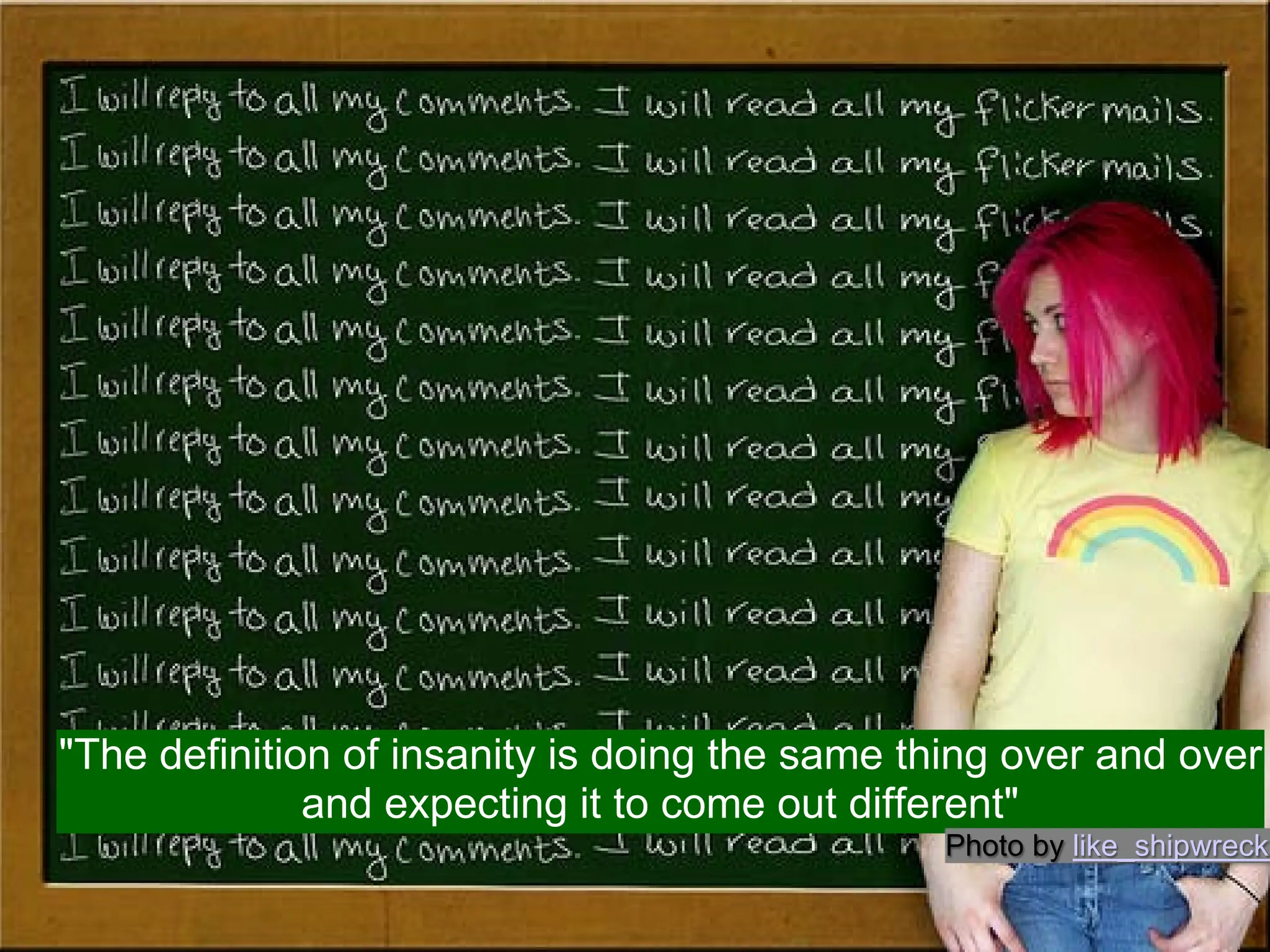 "The definition of insanity is doing the same thing over and over
              and expecting it to come out different"
                                               Photo by like_shipwrecks
 