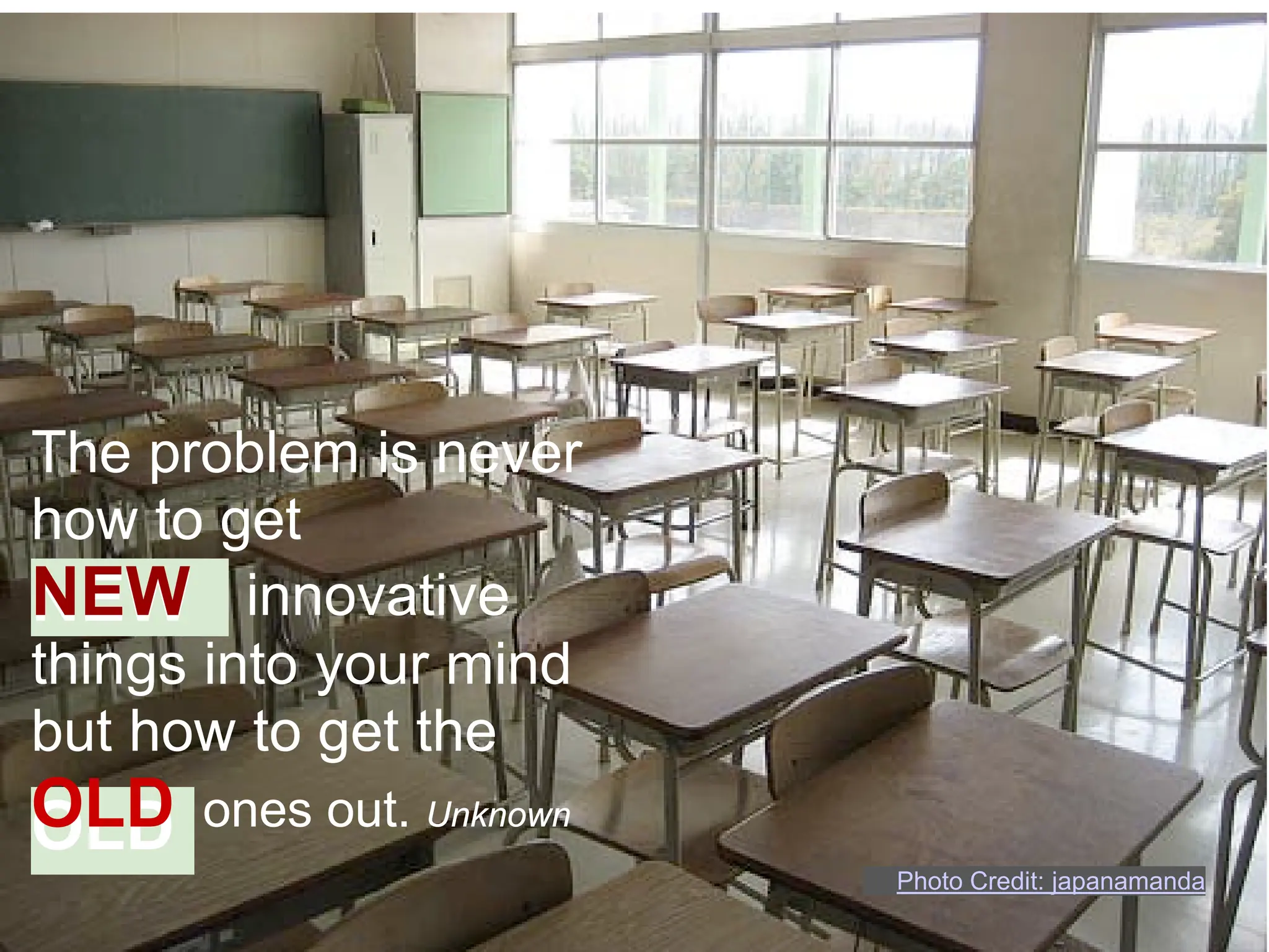 The problem is never
how to get
NEW innovative
things into your mind
but how to get the
OLD
OLD   ones out. Unknown
                          Photo Credit: japanamanda
 