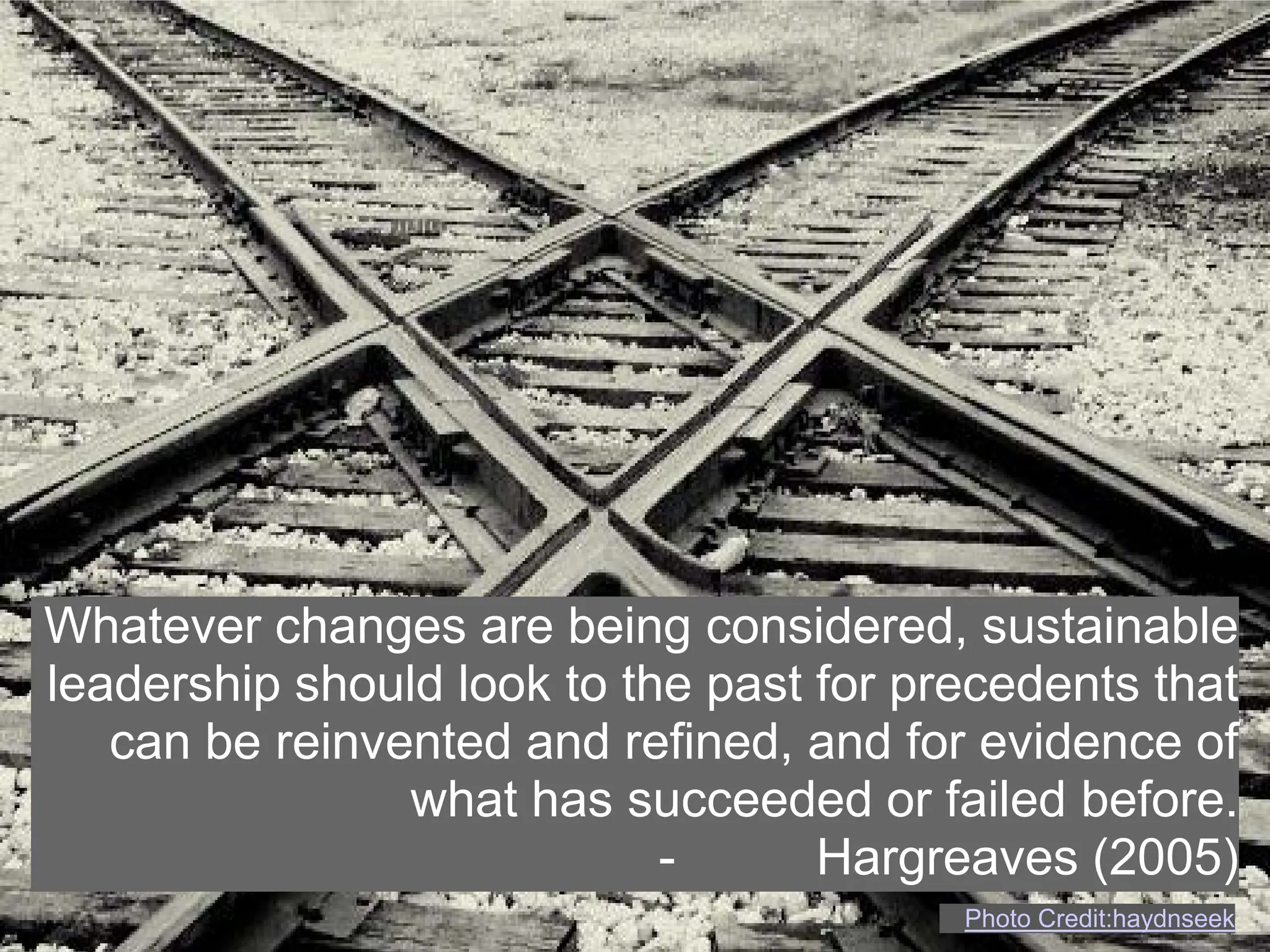Whatever changes are being considered, sustainable
leadership should look to the past for precedents that
   can be reinvented and refined, and for evidence of
                what has succeeded or failed before.
                            -      Hargreaves (2005)
                                         Photo Credit:haydnseek
 