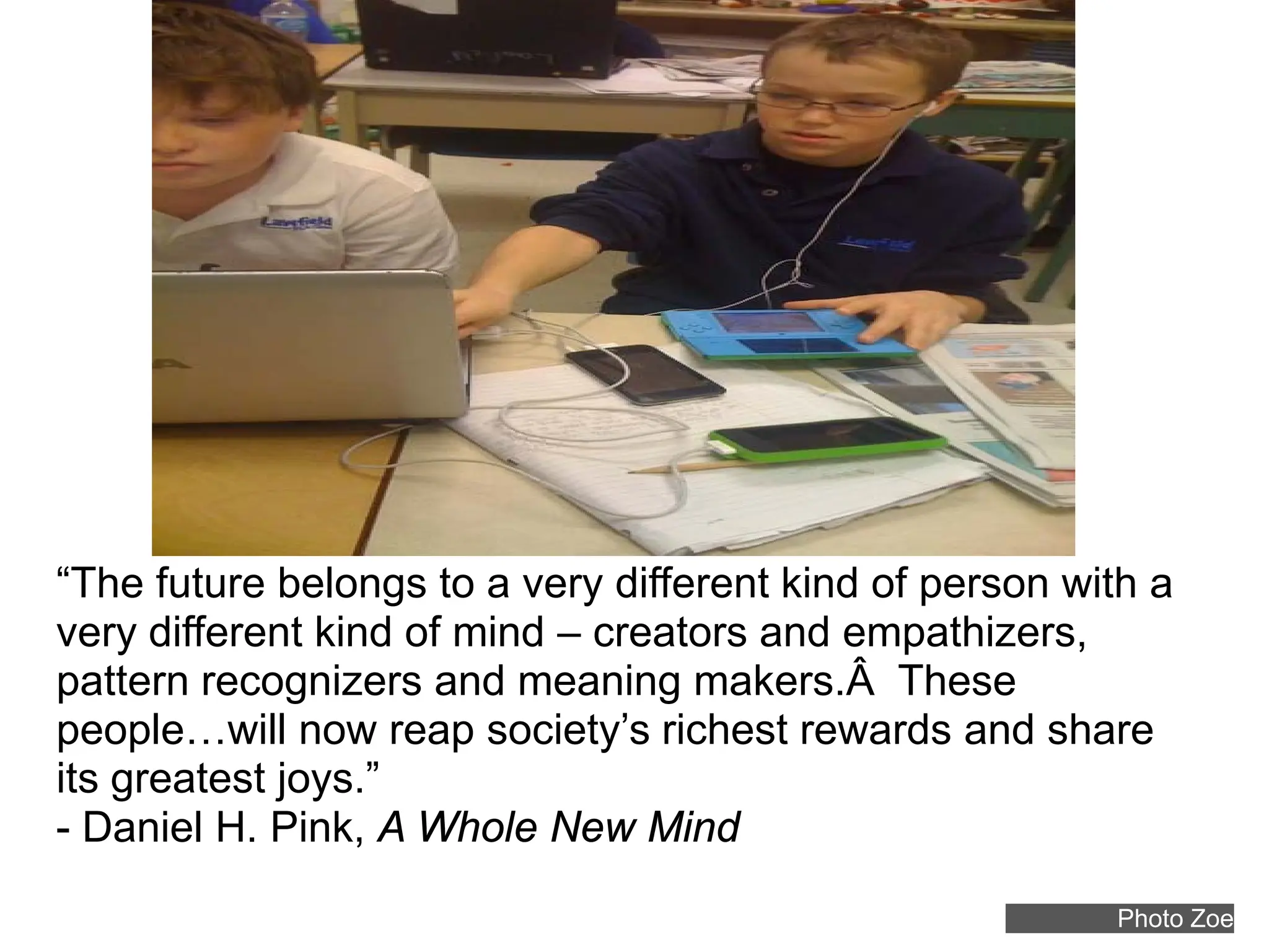 “The future belongs to a very different kind of person with a
very different kind of mind – creators and empathizers,
pattern recognizers and meaning makers.Â These
people…will now reap society’s richest rewards and share
its greatest joys.”
- Daniel H. Pink, A Whole New Mind
                                                         Photo Zoe
 