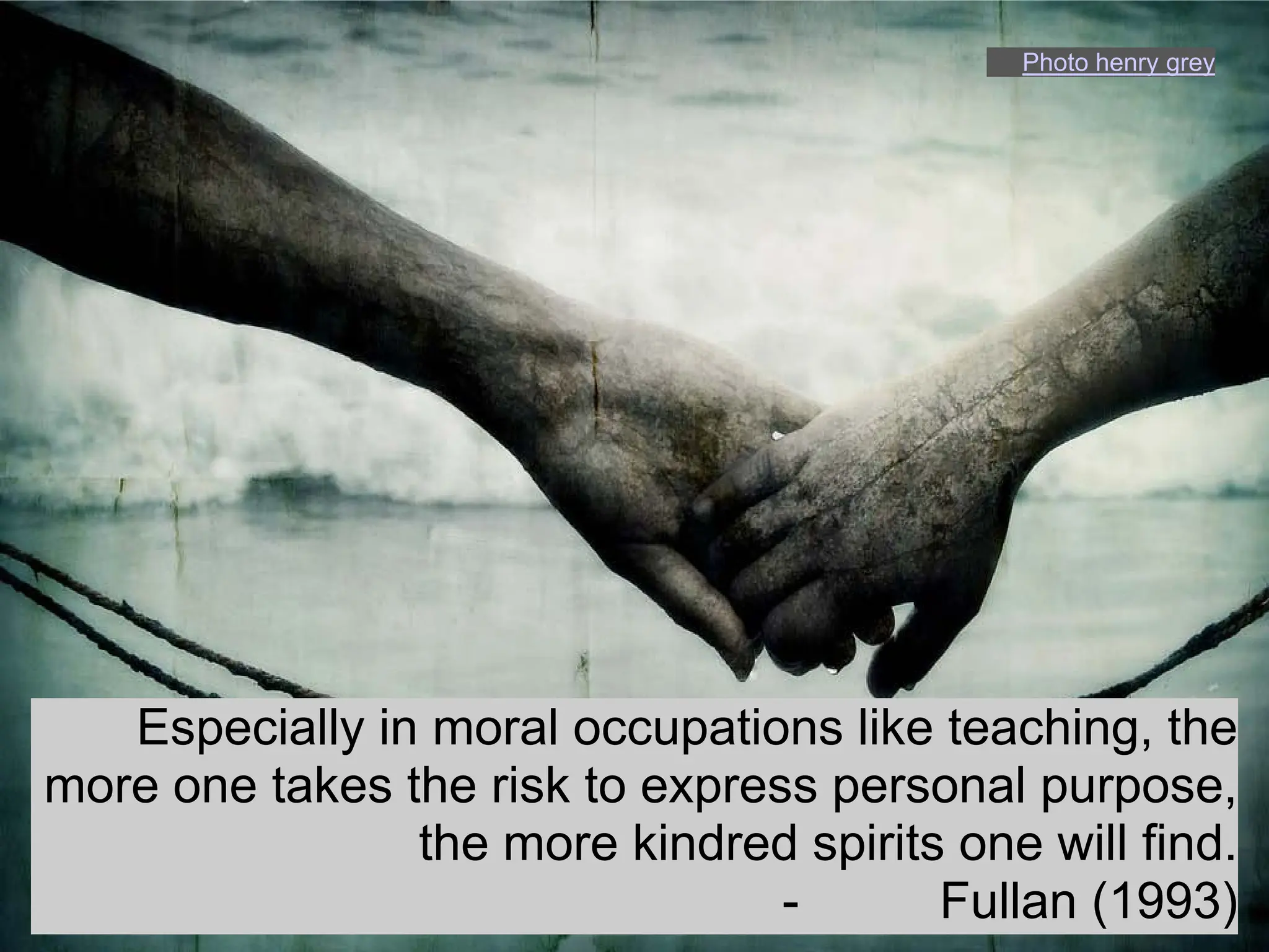 Photo henry grey




   Especially in moral occupations like teaching, the
more one takes the risk to express personal purpose,
                the more kindred spirits one will find.
                                 -      Fullan (1993)
 