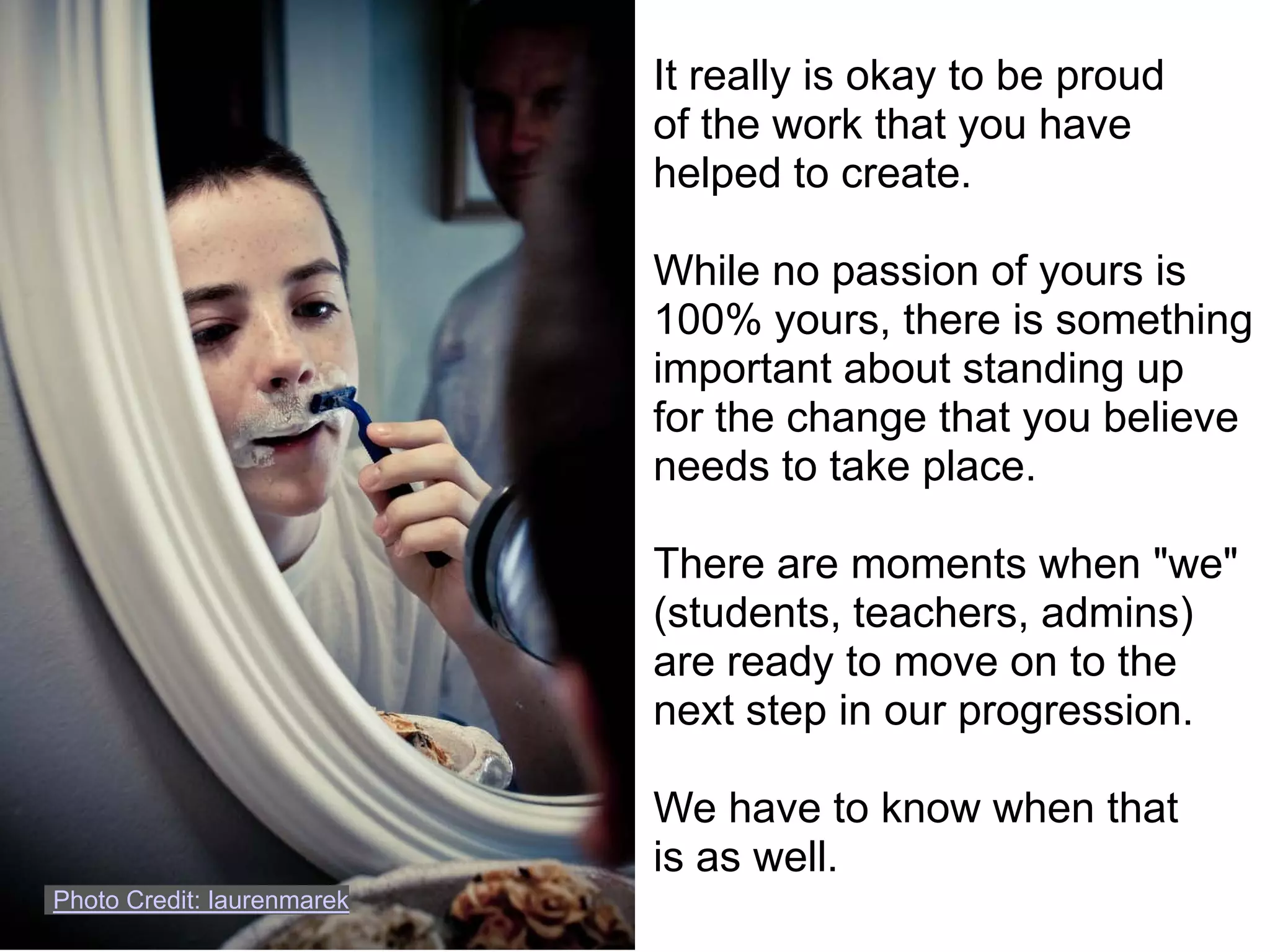 It really is okay to be proud
                            of the work that you have
                            helped to create.

                            While no passion of yours is
                            100% yours, there is something
                            important about standing up
                            for the change that you believe
                            needs to take place.

                            There are moments when "we"
                            (students, teachers, admins)
                            are ready to move on to the
                            next step in our progression.

                            We have to know when that
                            is as well.
Photo Credit: laurenmarek
 