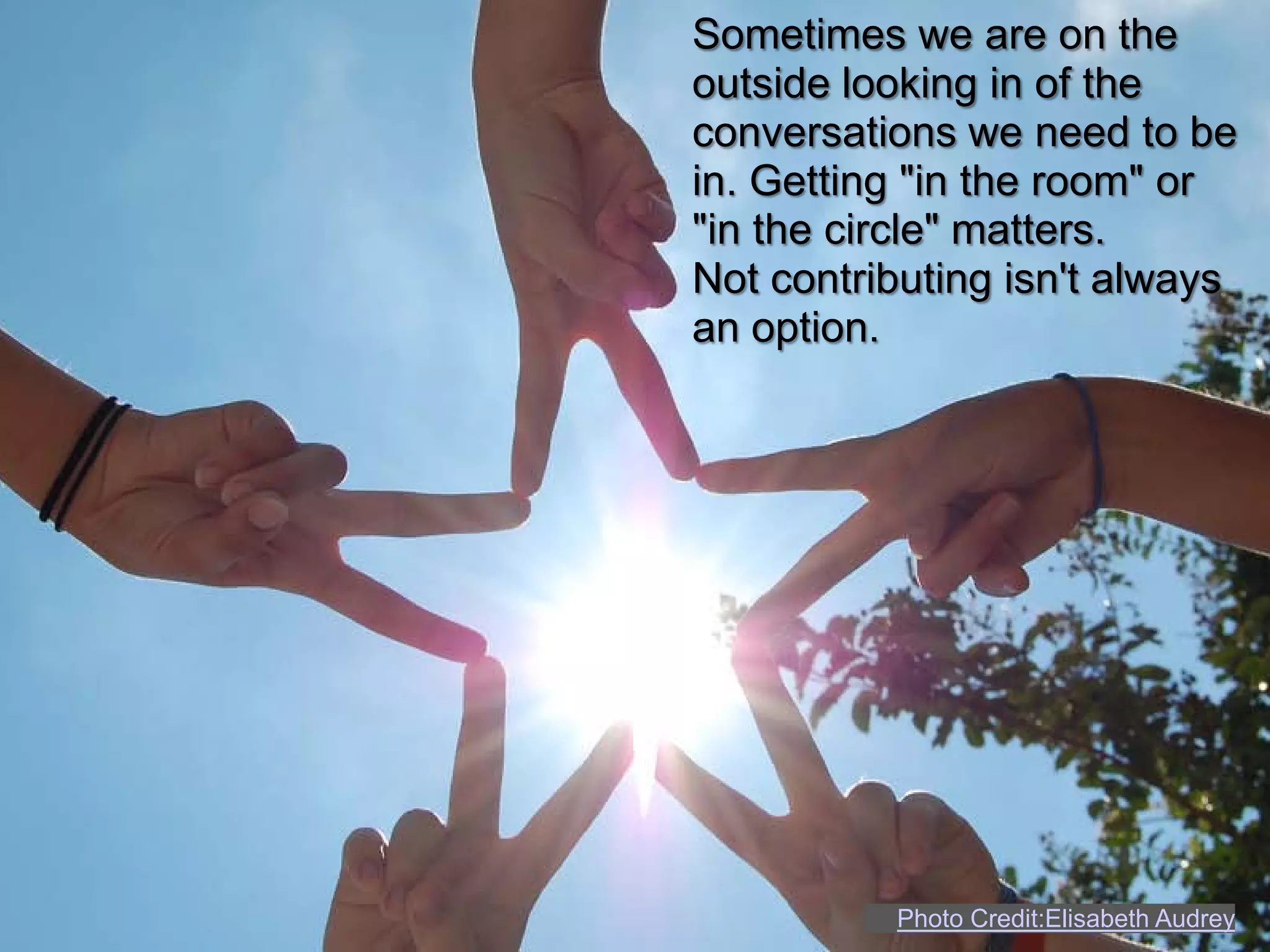 Sometimes we are on the
outside looking in of the
conversations we need to be
in. Getting "in the room" or
"in the circle" matters.
Not contributing isn't always
an option.




          Photo Credit:Elisabeth Audrey
 