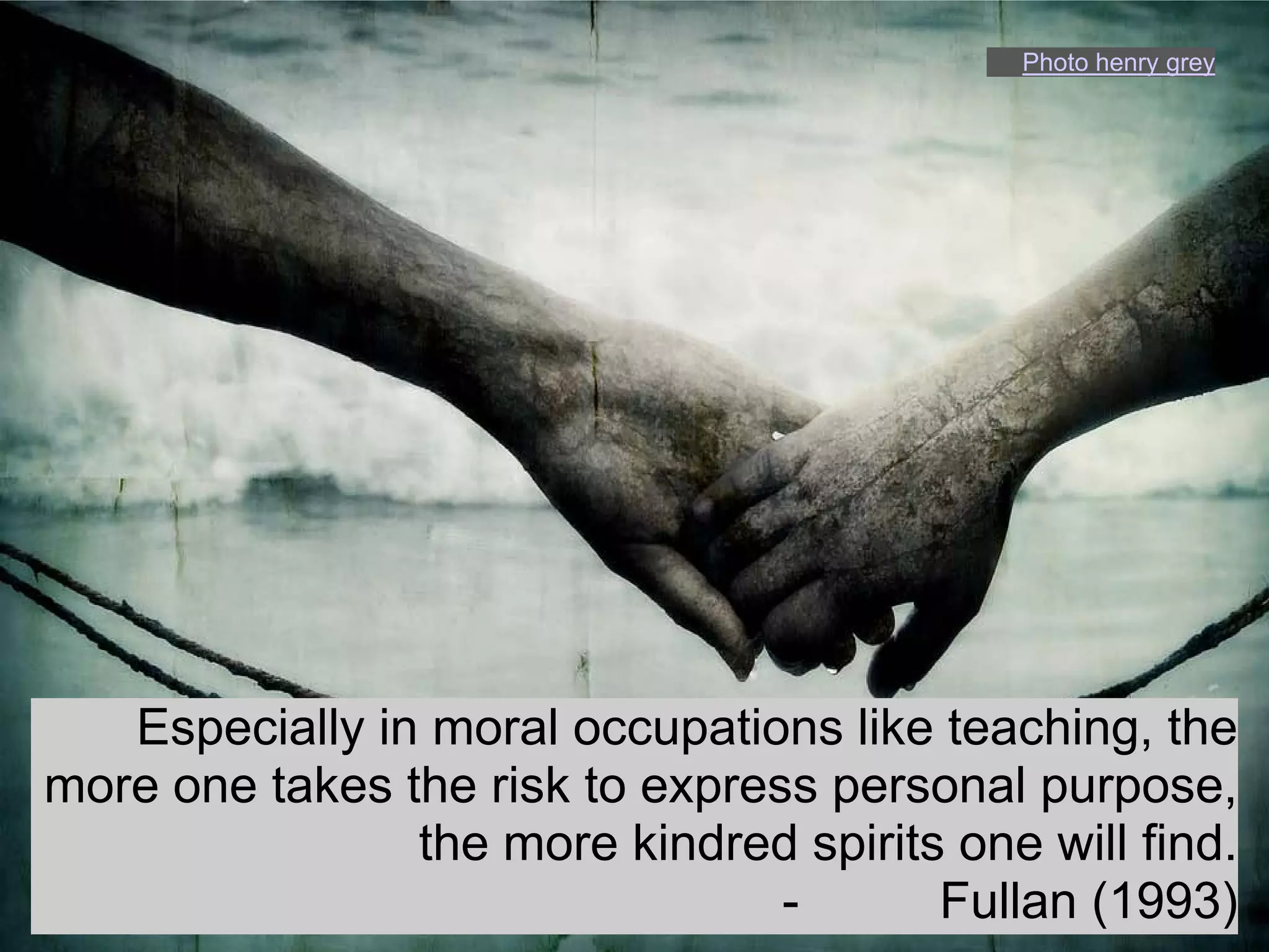 Photo henry grey




   Especially in moral occupations like teaching, the
more one takes the risk to express personal purpose,
                the more kindred spirits one will find.
                                 -      Fullan (1993)
 