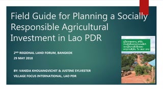 Field Guide for Planning a Socially
Responsible Agricultural
Investment in Lao PDR
2ND REGIONAL LAND FORUM, BANGKOK
29 MAY 2018
BY: VANIDA KHOUANGVICHIT & JUSTINE SYLVESTER
VILLAGE FOCUS INTERNATIONAL, LAO PDR
 
