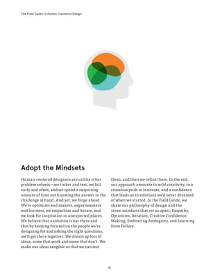 10
The Field Guide to Human-Centered Design
Human-centered designers are unlike other
problem solvers—we tinker and test, we fail
early and often, and we spend a surprising
amount of time not knowing the answer to the
challenge at hand. And yet, we forge ahead.
We’re optimists and makers, experimenters
and learners, we empathize and iterate, and
we look for inspiration in unexpected places.
We believe that a solution is out there and
that by keeping focused on the people we’re
designing for and asking the right questions,
we’ll get there together. We dream up lots of
ideas, some that work and some that don’t. We
make our ideas tangible so that we can test
them, and then we refine them. In the end,
our approach amounts to wild creativity, to a
ceaseless push to innovate, and a confidence
that leads us to solutions we’d never dreamed
of when we started. In the Field Guide, we
share our philosophy of design and the
seven mindsets that set us apart: Empathy,
Optimism, Iteration, Creative Confidence,
Making, Embracing Ambiguity, and Learning
from Failure.
Adopt the Mindsets
 