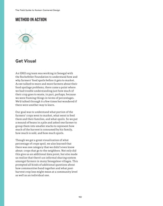102
The Field Guide to Human-Centered Design
An IDEO.org team was working in Senegal with
the Rockefeller Foundation to understand how and
why farmers’ food spoils before it gets to market.
As we talked to more and more farmers about their
food spoilage problems, there came a point where
we had trouble understanding just how much of
their crop goes to waste, in part, perhaps, because
we were framing things in terms of percentages.
We’d talked through it a few times but wondered if
there were another way to learn.
Our goal was to understand what portion of the
farmers’ crops went to market, what went to feed
them and their families, and what spoils. So we put
a mound of beans in a pile and asked one farmer to
group them into smaller stacks to represent how
much of the harvest is consumed by his family,
how much is sold, and how much spoils.
Though we got a great visualization of what
percentage of crops spoil, we also learned that
there was one category that we didn’t even know
about: crops that go to the neighbors. Not only did
this give us an additional data point, but also made
us realize that there’s an informal sharing system
amongst farmers in many Senegalese villages. This
prompted all kinds of additional questions about
how communities band together and what post-
harvest crop loss might mean at a community level
as well as an individual one.
Get Visual
METHOD IN ACTION
 