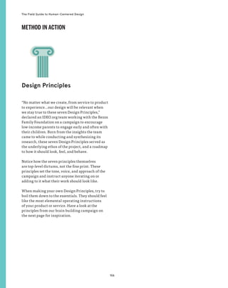 106
The Field Guide to Human-Centered Design
“No matter what we create, from service to product
to experience...our design will be relevant when
we stay true to these seven Design Principles,”
declared an IDEO.org team working with the Bezos
Family Foundation on a campaign to encourage
low-income parents to engage early and often with
their children. Born from the insights the team
came to while conducting and synthesizing its
research, these seven Design Principles served as
the underlying ethos of the project, and a roadmap
to how it should look, feel, and behave.
Notice how the seven principles themselves
are top-level dictums, not the fine print. These
principles set the tone, voice, and approach of the
campaign and instruct anyone iterating on or
adding to it what their work should look like.
When making your own Design Principles, try to
boil them down to the essentials. They should feel
like the most elemental operating instructions
of your product or service. Have a look at the
principles from our brain building campaign on
the next page for inspiration.
Design Principles
METHOD IN ACTION
 