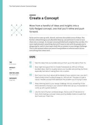 108
The Field Guide to Human-Centered Design
STEPS
01 Take the ideas that you bundled and put them up on the wall on Post-its.
02 
Now might be a good time to Create Frameworks (p. 89) out of those
bundled ideas. Start to visualize where your bundles are pointing, but think
especially hard about making them into a system.
03 
Don’t worry too much about all the details of your solution now—you don’t
need a finely tuned Funding Strategy (p. 145) just yet. The goal is to get a
robust, flexible concept that addresses the problem you’re trying to solve.
04 
Keep referring back to your design challenge. Are you answering it? Are
there elements missing in your solution? What else can you incorporate to
come up with a great solution?
05 
Like the rest of human-centered design, there’s a bit of trial and error
here. And creating a concept means you’ll probably create a couple that
don’t work out. That’s fine.
So far you’ve come up with, shared, and even discarded scores of ideas. You
further refined things as you Bundled Ideas (p. 97) and now it’s time to turn
them into a concept. A concept is more polished and complete than an idea. It’s
more sophisticated, something that you’ll want to test with the people you’re
designing for, and it’s starting to look like an answer to your design challenge.
This is the moment where you move from problem to solution and it drives
everything that comes next.
Create a Concept
Move from a handful of ideas and insights into a
fully-fledged concept, one that you’ll refine and push
forward.
TIME
60-90 minutes
DIFFICULTY
Hard
WHAT YOU’LL NEED
Pens, Post-its, paper
PARTICIPANTS
Design team
 