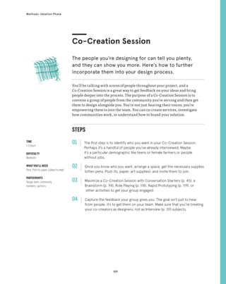 109
Methods: Ideation Phase
STEPS
01 The first step is to identify who you want in your Co-Creation Session.
Perhaps it’s a handful of people you’ve already interviewed. Maybe
it’s a particular demographic like teens or female farmers or people
without jobs.
02 
Once you know who you want, arrange a space, get the necessary supplies
(often pens, Post-its, paper, art supplies), and invite them to join.
03 
Maximize a Co-Creation Session with Conversation Starters (p. 45), a
Brainstorm (p. 94), Role Playing (p. 118), Rapid Prototyping (p. 119), or
other activities to get your group engaged.
04 
Capture the feedback your group gives you. The goal isn’t just to hear
from people, it’s to get them on your team. Make sure that you’re treating
your co-creators as designers, not as Interview (p. 39) subjects.
You’ll be talking with scores of people throughout your project, and a
Co-Creation Session is a great way to get feedback on your ideas and bring
people deeper into the process. The purpose of a Co-Creation Session is to
convene a group of people from the community you’re serving and then get
them to design alongside you. You’re not just hearing their voices, you’re
empowering them to join the team. You can co-create services, investigate
how communities work, or understand how to brand your solution.
Co-Creation Session
The people you’re designing for can tell you plenty,
and they can show you more. Here’s how to further
incorporate them into your design process.
TIME
1-3 hours
DIFFICULTY
Moderate
WHAT YOU’LL NEED
Pens, Post-its, paper, a place to meet
PARTICIPANTS
Design team, community
members, partners
 