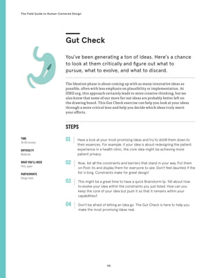 110
The Field Guide to Human-Centered Design
STEPS
01 Have a look at your most promising ideas and try to distill them down to
their essences. For example, if your idea is about redesigning the patient
experience in a health clinic, the core idea might be achieving more
patient privacy.
02 
Now, list all the constraints and barriers that stand in your way. Put them
on Post-its and display them for everyone to see. Don’t feel daunted if the
list is long. Constraints make for great design!
03 
This might be a great time to have a quick Brainstorm (p. 94) about how
to evolve your idea within the constraints you just listed. How can you
keep the core of your idea but push it so that it remains within your
capabilities?
04 
Don’t be afraid of letting an idea go. The Gut Check is here to help you
make the most promising ideas real.
The Ideation phase is about coming up with as many innovative ideas as
possible, often with less emphasis on plausibility or implementation. At
IDEO.org, this approach certainly leads to more creative thinking, but we
also know that some of our more far-out ideas are probably better left on
the drawing board. This Gut Check exercise can help you look at your ideas
through a more critical lens and help you decide which ideas truly merit
your efforts.
Gut Check
You’ve been generating a ton of ideas. Here’s a chance
to look at them critically and figure out what to
pursue, what to evolve, and what to discard.
TIME
30-60 minutes
DIFFICULTY
Moderate
WHAT YOU’LL NEED
Pens, paper
PARTICIPANTS
Design team
 