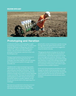 112
The Field Guide to Human-Centered Design
A hallmark of human-centered design is rapid
prototyping and iterating on the fly. A project team
working in Ethiopia on designing a new device
to plant teff—a grain and staple of Ethiopian
cuisine—put our process to the test when a
prototype of their planter came face to face with
the Ethiopian soil.
Transporting the planter from San Francisco to
rural Ethiopia was one thing, but the real
challenge came when engineer and team member
Ravi Prakash set out to push it through a field
of muddy soil.
“Suddenly, Ravi’s steps started getting smaller.
Watching him was like seeing time slow down,”
reported project lead Martin Schnitzer. “He was
barely 50 feet down the field and the wheels had
picked up enough mud to make it nearly impossible
to move any further. We knew the mud would be
challenging but we didn’t think it would render
the planter useless so quickly. Deflated, we felt
like we were thrown back to the beginning of our
challenge.”
The team was quickly back in the shop of a local
agricultural research center trying to figure
out what to do with the planter’s wheels. They
played with a variety of solutions, quickly moving
through ideas like spiked wheels and skis, until
one of the local metal workers had a suggestion:
wrap the wheels in burlap.
“Wrapping the wheels in burlap isn’t an idea we
could have ever come up with in a brainstorm,”
said Schnitzer, ”and burlap certainly isn’t on any
list of new high tech materials. However, using
burlap came from keeping an open mind to trying
new solutions. It came from talking to people who
understand the conditions best and by sharing
the excitement of this project with others to gain
inspiration from a number of places.”
In the end, burlap worked wonderfully well. And
though the wheels of the final product are made
of harder-wearing stuff, the burlap fix allowed the
team to get back out into the soil and test other
elements of the planters with the farmers who’ll
use them.
Prototyping and Iteration
IDEATION SPOTLIGHT
 