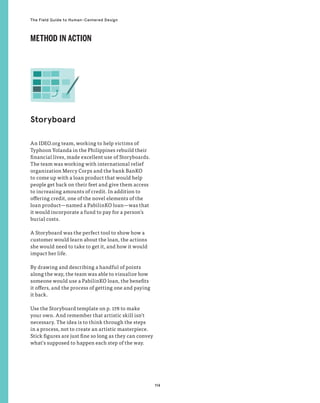 114
The Field Guide to Human-Centered Design
An IDEO.org team, working to help victims of
Typhoon Yolanda in the Philippines rebuild their
financial lives, made excellent use of Storyboards.
The team was working with international relief
organization Mercy Corps and the bank BanKO
to come up with a loan product that would help
people get back on their feet and give them access
to increasing amounts of credit. In addition to
offering credit, one of the novel elements of the
loan product—named a PabilinKO loan—was that
it would incorporate a fund to pay for a person’s
burial costs.
A Storyboard was the perfect tool to show how a
customer would learn about the loan, the actions
she would need to take to get it, and how it would
impact her life.
By drawing and describing a handful of points
along the way, the team was able to visualize how
someone would use a PabilinKO loan, the benefits
it offers, and the process of getting one and paying
it back.
Use the Storyboard template on p. 178 to make
your own. And remember that artistic skill isn’t
necessary. The idea is to think through the steps
in a process, not to create an artistic masterpiece.
Stick figures are just fine so long as they can convey
what’s supposed to happen each step of the way.
Storyboard
METHOD IN ACTION
 
