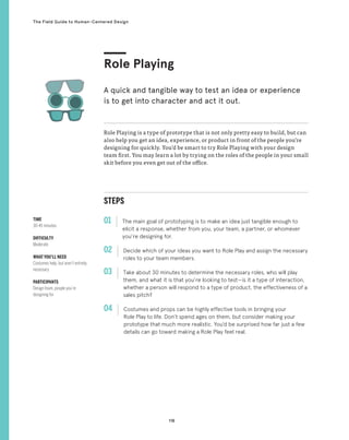 118
The Field Guide to Human-Centered Design
STEPS
01 The main goal of prototyping is to make an idea just tangible enough to
elicit a response, whether from you, your team, a partner, or whomever
you’re designing for.
02 
Decide which of your ideas you want to Role Play and assign the necessary
roles to your team members.
03 
Take about 30 minutes to determine the necessary roles, who will play
them, and what it is that you’re looking to test—is it a type of interaction,
whether a person will respond to a type of product, the effectiveness of a
sales pitch?
04 
Costumes and props can be highly effective tools in bringing your
Role Play to life. Don’t spend ages on them, but consider making your
prototype that much more realistic. You’d be surprised how far just a few
details can go toward making a Role Play feel real.
Role Playing is a type of prototype that is not only pretty easy to build, but can
also help you get an idea, experience, or product in front of the people you’re
designing for quickly. You’d be smart to try Role Playing with your design
team first. You may learn a lot by trying on the roles of the people in your small
skit before you even get out of the office.
Role Playing
A quick and tangible way to test an idea or experience
is to get into character and act it out.
TIME
30-45 minutes
DIFFICULTY
Moderate
WHAT YOU’LL NEED
Costumes help, but aren’t entirely
necessary
PARTICIPANTS
Design team, people you’re
designing for
 