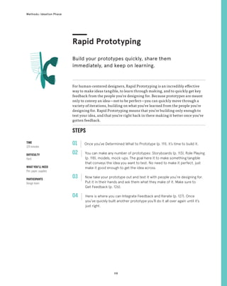 119
Methods: Ideation Phase
STEPS
01 Once you’ve Determined What to Prototype (p. 111), it’s time to build it.
02 
You can make any number of prototypes: Storyboards (p. 113), Role Playing
(p. 118), models, mock-ups. The goal here it to make something tangible
that conveys the idea you want to test. No need to make it perfect, just
make it good enough to get the idea across.
03 
Now take your prototype out and test it with people you’re designing for.
Put it in their hands and ask them what they make of it. Make sure to
Get Feedback (p. 126).
04 
Here is where you can Integrate Feedback and Iterate (p. 127). Once
you’ve quickly built another prototype you’ll do it all over again until it’s
just right.
For human-centered designers, Rapid Prototyping is an incredibly effective
way to make ideas tangible, to learn through making, and to quickly get key
feedback from the people you’re designing for. Because prototypes are meant
only to convey an idea—not to be perfect—you can quickly move through a
variety of iterations, building on what you’ve learned from the people you’re
designing for. Rapid Prototyping means that you’re building only enough to
test your idea, and that you’re right back in there making it better once you’ve
gotten feedback.
Rapid Prototyping
Build your prototypes quickly, share them
immediately, and keep on learning.
TIME
120 minutes
DIFFICULTY
Hard
WHAT YOU’LL NEED
Pen, paper, supplies
PARTICIPANTS
Design team
 