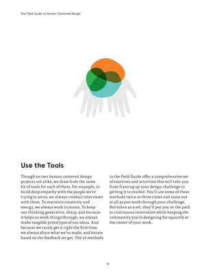 12
The Field Guide to Human-Centered Design
Though no two human-centered design
projects are alike, we draw from the same
kit of tools for each of them. For example, to
build deep empathy with the people we’re
trying to serve, we always conduct interviews
with them. To maintain creativity and
energy, we always work in teams. To keep
our thinking generative, sharp, and because
it helps us work things through, we always
make tangible prototypes of our ideas. And
because we rarely get it right the first time,
we always share what we’ve made, and iterate
based on the feedback we get. The 57 methods
in the Field Guide offer a comprehensive set
of exercises and activities that will take you
from framing up your design challenge to
getting it to market. You’ll use some of these
methods twice or three times and some not
at all as you work through your challenge.
But taken as a set, they’ll put you on the path
to continuous innovation while keeping the
community you’re designing for squarely at
the center of your work.
Use the Tools
 
