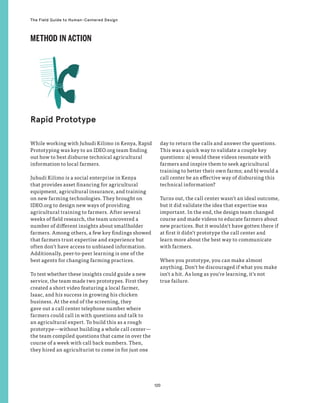120
The Field Guide to Human-Centered Design
While working with Juhudi Kilimo in Kenya, Rapid
Prototyping was key to an IDEO.org team finding
out how to best disburse technical agricultural
information to local farmers.
Juhudi Kilimo is a social enterprise in Kenya
that provides asset financing for agricultural
equipment, agricultural insurance, and training
on new farming technologies. They brought on
IDEO.org to design new ways of providing
agricultural training to farmers. After several
weeks of field research, the team uncovered a
number of different insights about smallholder
farmers. Among others, a few key findings showed
that farmers trust expertise and experience but
often don’t have access to unbiased information.
Additionally, peer-to-peer learning is one of the
best agents for changing farming practices.
To test whether these insights could guide a new
service, the team made two prototypes. First they
created a short video featuring a local farmer,
Isaac, and his success in growing his chicken
business. At the end of the screening, they
gave out a call center telephone number where
farmers could call in with questions and talk to
an agricultural expert. To build this as a rough
prototype—without building a whole call center—
the team compiled questions that came in over the
course of a week with call back numbers. Then,
they hired an agriculturist to come in for just one
day to return the calls and answer the questions.
This was a quick way to validate a couple key
questions: a) would these videos resonate with
farmers and inspire them to seek agricultural
training to better their own farms; and b) would a
call center be an effective way of disbursing this
technical information?
Turns out, the call center wasn’t an ideal outcome,
but it did validate the idea that expertise was
important. In the end, the design team changed
course and made videos to educate farmers about
new practices. But it wouldn’t have gotten there if
at first it didn’t prototype the call center and
learn more about the best way to communicate
with farmers.
When you prototype, you can make almost
anything. Don’t be discouraged if what you make
isn’t a hit. As long as you’re learning, it’s not
true failure.
Rapid Prototype
METHOD IN ACTION
 