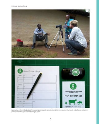 121
Methods: Ideation Phase
By creating a short video (top) and prototyping a simple call center (bottom), this team learned what works and what doesn’t when it
comes to providing agricultural training in Kenya.
 