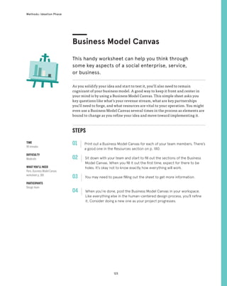 123
Methods: Ideation Phase
STEPS
01 Print out a Business Model Canvas for each of your team members. There’s
a good one in the Resources section on p. 180.
02 
Sit down with your team and start to fill out the sections of the Business
Model Canvas. When you fill it out the first time, expect for there to be
holes. It’s okay not to know exactly how everything will work.
03 
You may need to pause filling out the sheet to get more information.
04 
When you’re done, post the Business Model Canvas in your workspace.
Like everything else in the human-centered design process, you’ll refine
it. Consider doing a new one as your project progresses.
As you solidify your idea and start to test it, you’ll also need to remain
cognizant of your business model. A good way to keep it front and center in
your mind is by using a Business Model Canvas. This simple sheet asks you
key questions like what’s your revenue stream, what are key partnerships
you’ll need to forge, and what resources are vital to your operation. You might
even use a Business Model Canvas several times in the process as elements are
bound to change as you refine your idea and move toward implementing it.
Business Model Canvas
This handy worksheet can help you think through
some key aspects of a social enterprise, service,
or business.
TIME
90 minutes
DIFFICULTY
Moderate
WHAT YOU’LL NEED
Pens, Business Model Canvas
worksheet p. 180
PARTICIPANTS
Design team
 