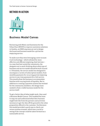 124
The Field Guide to Human-Centered Design
Partnering with Water and Sanitation for the
Urban Poor (WSUP) to improve sanitation solutions
in Zambia, an IDEO.org team set out to design
the brand and business model for a pit latrine
emptying service.
To make sure they were leveraging a new vacuum
truck technology—which allowed for more
effective and efficient emptying of pit latrines—
in a way that best suited the community, the
designers set to work thinking about what type of
business and service model should be built around
it. Ultimately, the service model was designed to
encompass a variety of subscription models, from
monthly payments for recurring partial emptying
service to one-time payments for a full service.
This would allow the business to accommodate
families with varying levels of liquidity. But in
addition to creating a payment system that worked
for the community members, the design team
needed to find a viable business model for the
service itself.
To get a better idea of what might work, they used
a Business Model Canvas. This enabled the team
to map out and understand what their business
might look like from the partners and activities
necessary to get the idea off the ground to the value
proposition offered to the customer. Furthermore
this model provided a quick way to check cost
versus revenue streams, which was crucial to
seeing if the concept could be taken forward as a
sustainable service.
Business Model Canvas
METHOD IN ACTION
 
