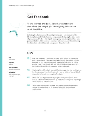 126
The Field Guide to Human-Centered Design
STEPS
01 Now that you’ve got a prototype to share, get it in front of the people
you’re designing for. There are lots of ways to do it: Reconvene a Group
Interview (p. 42), intercept people in markets for Interviews (p. 39), do
another Expert Interview (p. 43) with your prototype, or perhaps run a
Co-Creation Session (p. 109) designed to elicit feedback.
02 
Capturing honest feedback is crucial. People may praise your prototype to
be nice, so assure them that this is only a tool by which to learn and that
you welcome honest, even negative feedback.
03 
Share with lots of people so that you get a variety of reactions. Refer
back to Extremes and Mainstreams (p. 49) to make sure you’re capturing a
cross-section of potential users.
04 
Write down the feedback you hear and use this opportunity with the
people you’re designing for to ask more questions and push your
ideas further.
Soliciting feedback on your ideas and prototypes is a core element of the
Ideation phase, and it helps keep the people you’re designing for at the center
of your project. It’s also a direct path to designing something that those same
people will adopt. If the point of a prototype is to test an idea, then collecting
feedback from potential users is what pushes things forward.
Get Feedback
You’ve learned and built. Now share what you’ve
made with the people you’re designing for and see
what they think.
TIME
60-90 minutes
DIFFICULTY
Moderate
WHAT YOU’LL NEED
Pens, paper, your prototype
PARTICIPANTS
Design team, people you’re
designing for
 