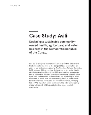 129
Case Study: Asili
One out of every five children don’t live to their fifth birthdays in
the Democratic Republic of the Congo (DRC), a country torn by
years of war and extreme poverty. The American Refugee Committee
(ARC) engaged IDEO.org to help design a way to get better health
care to the young children of the DRC, and together we designed
Asili, a sustainable business that offers agricultural services, clean
water, and a health clinic to its members. By addressing an entire
ecosystem of need, from potable drinking water to better seeds
to vastly improved health care for children under five, IDEO.org
helped ARC impact an entire community. And after an incredibly
encouraging start, ARC is already thinking about how Asili
might scale.
Case Study: Asili
Designing a sustainable community-
owned health, agricultural, and water
business in the Democratic Republic
of the Congo.
 