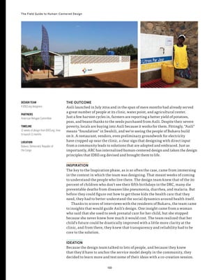 130
The Field Guide to Human-Centered Design
THE OUTCOME
Asili launched in July 2014 and in the span of mere months had already served
a great number of people at its clinic, water point, and agricultural center.
Just a few harvest cycles in, farmers are reporting a better yield of potatoes,
peas, and beans thanks to the seeds purchased from Asili. Despite their severe
poverty, locals are buying into Asili because it works for them. Fittingly, “Asili”
means “foundation” in Swahili, and we’re seeing the people of Bukavu build
on it. A restaurant, vendors, even preliminary groundwork for electricity
have cropped up near the clinic, a clear sign that designing with direct input
from a community leads to solutions that are adopted and embraced. Just as
importantly, ARC has internalized human-centered design and taken the design
principles that IDEO.org devised and brought them to life.
INSPIRATION
The key to the Inspiration phase, as is so often the case, came from immersing
in the context in which the team was designing. That meant weeks of coming
to understand the people who live there. The design team knew that of the 20
percent of children who don’t see their fifth birthdays in the DRC, many die
preventable deaths from diseases like pneumonia, diarrhea, and malaria. But
before they could figure out how to get those kids the health care that they
need, they had to better understand the social dynamics around health itself.
Thanks to scores of interviews with the residents of Bukavu, the team came
to insights that would guide Asili’s design. One insight came from a woman
who said that she used to seek prenatal care for her child, but she stopped
because she never knew how much it would cost. The team realized that her
child’s future could be drastically improved with a little more clarity at the
clinic, and from there, they knew that transparency and reliability had to be
core to the solution.
IDEATION
Because the design team talked to lots of people, and because they knew
that they’d have to anchor the service model deeply in the community, they
decided to learn more and test some of their ideas with a co-creation session.
DESIGN TEAM
4 IDEO.org designers
PARTNERS
American Refugee Committee
TIMELINE
12 weeks of design from IDEO.org; time
to launch 11 months
LOCATION
Bukavu, Democratic Republic of
the Congo
 