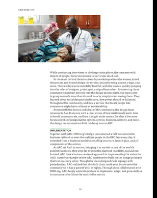 131
Case Study: Asili
While conducting interviews in the Inspiration phase, the team met with
dozens of people, but seven women in particular stuck out.
So the team invited them to a two-day workshop where the women joined
the process and helped design the service, brainstorming a name, a logo, and
more. The two days were incredibly fruitful, with the women quickly jumping
into the roles of designer, prototyper, and problem solver. By inserting these
community members directly into the design process itself, the team came
to grasp so much more than it could have by simply interviewing them. They
learned about social dynamics in Bukavu, how power should be balanced
throughout the community, and how a service that treats people like
consumers might have a chance at sustainability.
Armed with the desires and ideas of the community, the design team
returned to San Francisco with a clear vision of how Asili should work, how
it should communicate, and how it might make money. So after a few more
furious weeks of designing the system, service, business, identity, and more,
the design team turned an Asili roadmap over to ARC.
IMPLEMENTATION
Together with ARC, IDEO.org’s design team devised a full-on sustainable
business tailored to meet the realities people in the DRC face every day. It
extended from a business model to a staffing structure, launch plan, and all
components of the service.
As ARC set Asili in motion, bringing it to market in one of the world’s
poorest countries, they went far beyond the playbook that IDEO.org laid out.
Instead, ARC took a human-centered approach to implementing the vision for
Asili. A perfect example is how ARC continued to build on the design principle
that transparency is key. Though the team designed clear signage with
posted prices, ARC realized that the Asili clinic could even better serve the
community if it had a patient’s bill of rights. Through close collaboration with
IDEO.org, ARC deeply understands how to implement, adapt, and grow Asili as
it continues to build out the multi-offer service.
 