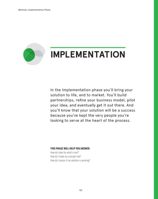 133
Methods: Implementation Phase
IMPLEMENTATION
THIS PHASE WILL HELP YOU ANSWER
How do I plan for what’s next?
How do I make my concept real?
How do I assess if my solution is working?
In the Implementation phase you’ll bring your
solution to life, and to market. You’ll build
partnerships, refine your business model, pilot
your idea, and eventually get it out there. And
you’ll know that your solution will be a success
because you’ve kept the very people you’re
looking to serve at the heart of the process.
 