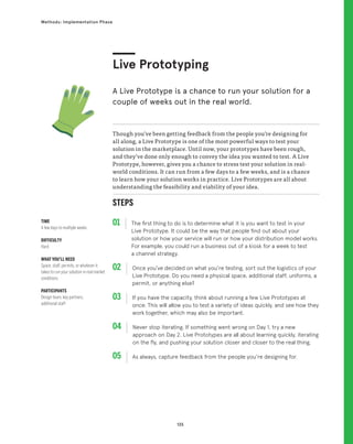 135
Methods: Implementation Phase
STEPS
01 The first thing to do is to determine what it is you want to test in your
Live Prototype. It could be the way that people find out about your
solution or how your service will run or how your distribution model works.
For example, you could run a business out of a kiosk for a week to test
a channel strategy.
02 
Once you’ve decided on what you’re testing, sort out the logistics of your
Live Prototype. Do you need a physical space, additional staff, uniforms, a
permit, or anything else?
03 
If you have the capacity, think about running a few Live Prototypes at
once. This will allow you to test a variety of ideas quickly, and see how they
work together, which may also be important.
04 
Never stop iterating. If something went wrong on Day 1, try a new
approach on Day 2. Live Prototypes are all about learning quickly, iterating
on the fly, and pushing your solution closer and closer to the real thing.
05 
As always, capture feedback from the people you’re designing for.
Though you’ve been getting feedback from the people you’re designing for
all along, a Live Prototype is one of the most powerful ways to test your
solution in the marketplace. Until now, your prototypes have been rough,
and they’ve done only enough to convey the idea you wanted to test. A Live
Prototype, however, gives you a chance to stress test your solution in real-
world conditions. It can run from a few days to a few weeks, and is a chance
to learn how your solution works in practice. Live Prototypes are all about
understanding the feasibility and viability of your idea.
Live Prototyping
A Live Prototype is a chance to run your solution for a
couple of weeks out in the real world.
TIME
A few days to multiple weeks
DIFFICULTY
Hard
WHAT YOU’LL NEED
Space, staff, permits, or whatever it
takes to run your solution in real market
conditions
PARTICIPANTS
Design team, key partners,
additional staff
 