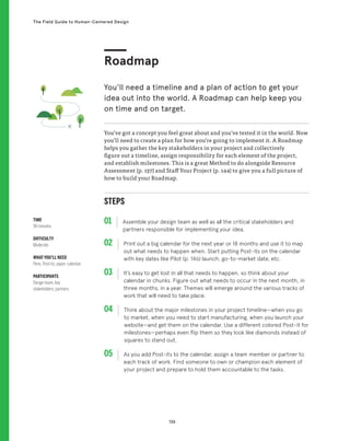 136
The Field Guide to Human-Centered Design
STEPS
01 Assemble your design team as well as all the critical stakeholders and
partners responsible for implementing your idea.
02 
Print out a big calendar for the next year or 18 months and use it to map
out what needs to happen when. Start putting Post-its on the calendar
with key dates like Pilot (p. 146) launch, go-to-market date, etc.
03 
It’s easy to get lost in all that needs to happen, so think about your
calendar in chunks. Figure out what needs to occur in the next month, in
three months, in a year. Themes will emerge around the various tracks of
work that will need to take place.
04 
Think about the major milestones in your project timeline—when you go
to market, when you need to start manufacturing, when you launch your
website—and get them on the calendar. Use a different colored Post-it for
milestones—perhaps even flip them so they look like diamonds instead of
squares to stand out.
05 
As you add Post-its to the calendar, assign a team member or partner to
each track of work. Find someone to own or champion each element of
your project and prepare to hold them accountable to the tasks.
You’ve got a concept you feel great about and you’ve tested it in the world. Now
you’ll need to create a plan for how you’re going to implement it. A Roadmap
helps you gather the key stakeholders in your project and collectively
figure out a timeline, assign responsibility for each element of the project,
and establish milestones. This is a great Method to do alongside Resource
Assessment (p. 137) and Staff Your Project (p. 144) to give you a full picture of
how to build your Roadmap.
Roadmap
You’ll need a timeline and a plan of action to get your
idea out into the world. A Roadmap can help keep you
on time and on target.
TIME
90 minutes
DIFFICULTY
Moderate
WHAT YOU’LL NEED
Pens, Post-its, paper, calendar
PARTICIPANTS
Design team, key
stakeholders, partners
 