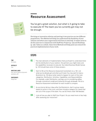 137
Methods: Implementation Phase
STEPS
01 The main elements of implementation that you’ll want to understand here
are the distribution of your solution, the partners you might need, and
the capabilities necessary to execute. Your latest Business Model Canvas
(p. 123) should have some of these answers.
02 
Start to fill out the Resource Assessment worksheet on p. 182. List
what you’ve already got and what you’ll need. You may want to have a
Brainstorm (p. 94) about what needs to happen for each of the main
categories: Distribution, Activities, Capabilities, and Responsibilities.
For example, under Distribution, perhaps you’re considering selling
through a storefront model and indirectly through wholesale. Fill out a
Resource Assessment worksheet for each model to compare.
03 
As you look at all your ideas after the Brainstorm, start to group needs
based on actors in the room, and then include a category for needs that
are out of the scope of the team. You can list these under Still Needed.
04 
Look at how you plan to Staff Your Project. Do you need more or less help
after assessing your resources?
Devising an innovative solution and putting it into practice are two different
propositions. This Method will help you understand the feasibility of your
solution and where your organization will have to seek help. It makes sense to
do this exercise in conjunction with Staff Your Project (p. 144) and Roadmap
(p. 136). Taken as a whole, these three Methods will help point you toward the
practical implementation of your work.
Resource Assessment
You’ve got a great solution, but what is it going to take
to execute it? The team you’ve currently got may not
be enough.
TIME
60 minutes
DIFFICULTY
Easy
WHAT YOU’LL NEED
Pens, Post-its, Resource Assessment
worksheet p. 182
PARTICIPANTS
Design team
 