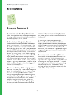 138
The Field Guide to Human-Centered Design
In partnership with Marie Stopes International
(MSI), IDEO.org undertook a year-long engagement
to design and build out a teen-specific reproductive
health program in Lusaka, Zambia.
In the early stages of the project, the team
immersed itself in the lives of teens to learn more
about what resonates with them, what was it like
to simply be a teen, and how reproductive health
services could fit into their lives. They then worked
closely with MSI to design a teen-friendly model for
their reproductive health services which revolved
around the Divine Divas, a set of characters each
representing a different contraceptive method. The
Divas offered a way for teens to understand and
talk about contraceptives in a way that was highly
relatable. From the Divas, and the design principles
on which they were based, sprang a redesign of the
clinic itself, branding, an outreach strategy, and a
communications approach.
The team Live Prototyped this new program in a
few ways. First they tried it in a cheerful teen-only
space they designed called the Diva Centre. They
met with success right off the bat and realized
that this approach was indeed an effective way of
reaching girls and getting them services. However,
they were unsure if this was the most effective
model to implement broadly. And so they set
out to try another approach. Could the program
be equally as effective but less cost- or resource-
intensive if they were to try creating these teen-
only spaces within existing clinics? Could pop-up
clinics work?
To test this out, the design team did a few
Resources Assessment worksheets to better
understand what it would mean to implement the
original design in new spaces and forms. By filling
out Resource Assessment worksheets for each
model they were considering, the team was able to
compare what pieces of the puzzle they’d need for
each iteration.
This exercise can be extremely helpful in not
just mapping out what program implementation
means in terms of the distribution, activities,
capabilities, and responsibilities required, but also
for identifying gaps in your thinking. It’s a way of
viewing the project with a lens for implementing
responsibility, capacity, and staffing. On the
next page see how they used this resource for the
original Diva Centre concept.
Resource Assessment
METHOD IN ACTION
 