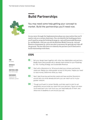 140
The Field Guide to Human-Centered Design
STEPS
01 Get your design team together with other key stakeholders and partners.
Ideally these same people will or already have worked on your Roadmap
(p. 136), Funding Strategy, and Sustainable Revenue.
02 
Start with a Brainstorm (p. 94) around what your primary partnership
needs are. Maybe you need greater access to the press, maybe you need
to raise money. Determine what you need.
03 
Next, take those key partnership needs and have another Brainstorm
around who you know already and who you can reach out to in your
greater network.
04 
Though you’ll want to remain flexible, you’ll also want to start to set
parameters around what you need from your partners. Figure out when
you’ll need each one, how much you can reasonably ask of them, and
what kind of deadlines to set around your ask.
As you move through the Implementation phase you may realize that you’ll
need to rely on a variety of partners. You can identify the funding partners
you’ll need by using the Funding Strategy (p. 145) and Sustainable Revenue
(p. 152) Methods. And you can use the Business Model Canvas (p. 123) and
Resource Assessment (p. 137) to see who is necessary for getting your idea off
the ground. The key idea here is to identify the partners you’ll need and to
build relationships with them.
Build Partnerships
You may need some help getting your concept to
market. Build the partnerships you’ll need now.
TIME
60 minutes
DIFFICULTY
Moderate
WHAT YOU’LL NEED
Pens, Post-its, paper
PARTICIPANTS
Design team, key
stakeholders, partners
 
