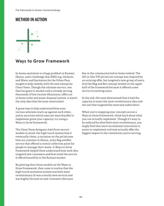 142
The Field Guide to Human-Centered Design
In-home sanitation is a huge problem in Kumasi,
Ghana, and a challenge that IDEO.org, Unilever,
and Water and Sanitation for the Urban Poor,
sought to help remedy with the new enterprise
Clean Team. Though the ultimate service, one
that has gone to market and is already serving
thousands of low-income Ghanaians, offers an
in-home toilet and waste disposal system, it wasn’t
the only idea that the team entertained.
A great way to help understand how your
various solutions stack up against each other,
and to ascertain which ones are most feasible to
implement given your capacity, try using a
Ways to Grow Framework.
The Clean Team designers had three service
models in mind: the high-touch system that it
eventually chose, a variation on the pit latrines
that are common in Ghana, and a Bag and Bin
service that offered a central collection point for
people to manage their waste. A Ways to Grow
Framework helped them understand how each idea
targeted new customers and how novel the service
it offered would be to the Kumasi market.
By plotting their three models on the Ways to
Grow Framework, they came to realize that the
high-touch sanitation system was both most
revolutionary (it was a totally new service) and
was highly focused on new customers (because
few in the community had in-home toilets). The
All-in-One VIP pit latrine concept was inspired by
an existing offer, but targeted a new group of users.
And the Bag and Bin concept landed on the upper
half of the framework because it offered a new
service to existing users.
In the end, the team determined that it had the
capacity to enact the most revolutionary idea and
the one that targeted the most new subscribers.
When you’re mapping your concepts across a
Ways to Grow Framework, think hard about what
you can actually implement. Though it’s easy to
be seduced by what feels most revolutionary, you
might find that more incremental innovation is
easier to implement and may actually offer the
biggest impact to the community you’re serving.
Ways to Grow Framework
METHOD IN ACTION
 