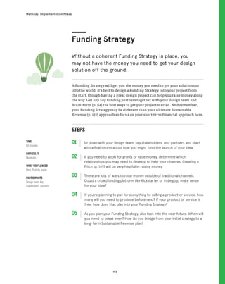 145
Methods: Implementation Phase
STEPS
01 Sit down with your design team, key stakeholders, and partners and start
with a Brainstorm about how you might fund the launch of your idea.
02 
If you need to apply for grants or raise money, determine which
relationships you may need to develop to help your chances. Creating a
Pitch (p. 149) will be very helpful in raising money.
03 
There are lots of ways to raise money outside of traditional channels.
Could a crowdfunding platform like Kickstarter or Indiegogo make sense
for your idea?
04 
If you’re planning to pay for everything by selling a product or service, how
many will you need to produce beforehand? If your product or service is
free, how does that play into your Funding Strategy?
05 
As you plan your Funding Strategy, also look into the near future. When will
you need to break even? How do you bridge from your initial strategy to a
long-term Sustainable Revenue plan?
A Funding Strategy will get you the money you need to get your solution out
into the world. It’s best to design a Funding Strategy into your project from
the start, though having a great design project can help you raise money along
the way. Get any key funding partners together with your design team and
Brainstorm (p. 94) the best ways to get your project started. And remember,
your Funding Strategy may be different than your ultimate Sustainable
Revenue (p. 152) approach so focus on your short-term financial approach here.
Funding Strategy
Without a coherent Funding Strategy in place, you
may not have the money you need to get your design
solution off the ground.
TIME
60 minutes
DIFFICULTY
Moderate
WHAT YOU’LL NEED
Pens, Post-its, paper
PARTICIPANTS
Design team, key
stakeholders, partners
 