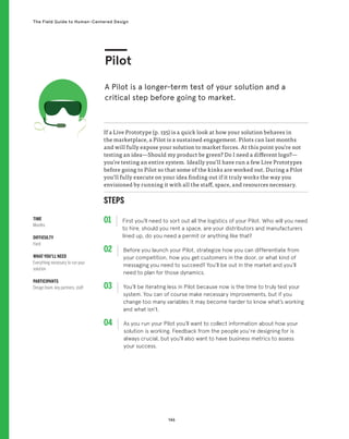 146
The Field Guide to Human-Centered Design
STEPS
01 First you’ll need to sort out all the logistics of your Pilot. Who will you need
to hire, should you rent a space, are your distributors and manufacturers
lined up, do you need a permit or anything like that?
02 
Before you launch your Pilot, strategize how you can differentiate from
your competition, how you get customers in the door, or what kind of
messaging you need to succeed? You’ll be out in the market and you’ll
need to plan for those dynamics.
03 
You’ll be iterating less in Pilot because now is the time to truly test your
system. You can of course make necessary improvements, but if you
change too many variables it may become harder to know what’s working
and what isn’t.
04 
As you run your Pilot you’ll want to collect information about how your
solution is working. Feedback from the people you’re designing for is
always crucial, but you’ll also want to have business metrics to assess
your success.
If a Live Prototype (p. 135) is a quick look at how your solution behaves in
the marketplace, a Pilot is a sustained engagement. Pilots can last months
and will fully expose your solution to market forces. At this point you’re not
testing an idea—Should my product be green? Do I need a different logo?—
you’re testing an entire system. Ideally you’ll have run a few Live Prototypes
before going to Pilot so that some of the kinks are worked out. During a Pilot
you’ll fully execute on your idea finding out if it truly works the way you
envisioned by running it with all the staff, space, and resources necessary.
Pilot
A Pilot is a longer-term test of your solution and a
critical step before going to market.
TIME
Months
DIFFICULTY
Hard
WHAT YOU’LL NEED
Everything necessary to run your
solution
PARTICIPANTS
Design team, key partners, staff
 