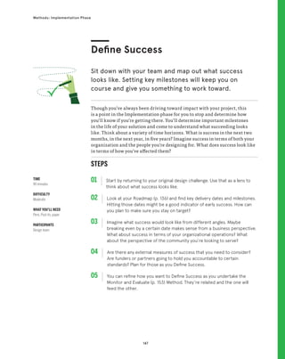 147
Methods: Implementation Phase
STEPS
01 Start by returning to your original design challenge. Use that as a lens to
think about what success looks like.
02 
Look at your Roadmap (p. 136) and find key delivery dates and milestones.
Hitting those dates might be a good indicator of early success. How can
you plan to make sure you stay on target?
03 
Imagine what success would look like from different angles. Maybe
breaking even by a certain date makes sense from a business perspective.
What about success in terms of your organizational operations? What
about the perspective of the community you’re looking to serve?
04 
Are there any external measures of success that you need to consider?
Are funders or partners going to hold you accountable to certain
standards? Plan for those as you Define Success.
05 
You can refine how you want to Define Success as you undertake the
Monitor and Evaluate (p. 153) Method. They’re related and the one will
feed the other.
Though you’ve always been driving toward impact with your project, this
is a point in the Implementation phase for you to stop and determine how
you’ll know if you’re getting there. You’ll determine important milestones
in the life of your solution and come to understand what succeeding looks
like. Think about a variety of time horizons. What is success in the next two
months, in the next year, in five years? Imagine success in terms of both your
organization and the people you’re designing for. What does success look like
in terms of how you’ve affected them?
Define Success
Sit down with your team and map out what success
looks like. Setting key milestones will keep you on
course and give you something to work toward.
TIME
90 minutes
DIFFICULTY
Moderate
WHAT YOU’LL NEED
Pens, Post-its, paper
PARTICIPANTS
Design team
 