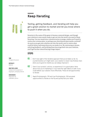 148
The Field Guide to Human-Centered Design
STEPS
01 Don’t lose sight of the iterative approach that you’ve taken so far. As
counterintuitive as it might seem, your solution is never truly finished. Even
when you’ve gone to market you can always improve it.
02 
Even if your product, service, or experience is in a good place, think
about how you’re marketing it, if you have the right talent on staff, if you
could deliver your solution more effectively. These are all opportunities
to iterate.
03 
Rapid Prototyping (p. 119) and Live Prototyping (p. 135) are great
opportunities to iterate on the fly and quickly test your ideas.
Iteration is the name of the game in human-centered design, and though
your solution is now nearly ready to get out into the world, you need to Keep
Iterating. Can you tweak your communication strategy, maybe you’ll need to
evolve your revenue plan, or perhaps your distribution plan needs a rethink?
As soon as you get your solution out into the world, start to notice what
could be better and assess how you can make it so. By continuing to iterate,
soliciting feedback, and building those learnings back into your solution,
you’ll get further toward having a huge impact.
Keep Iterating
Testing, getting feedback, and iterating will help you
get a great solution to market and let you know where
to push it when you do.
TIME
Throughout the process
DIFFICULTY
Moderate
WHAT YOU’LL NEED
Feedback from the people you’re
designing for, prototyping materials
PARTICIPANTS
Design team, key
stakeholders, partners
 