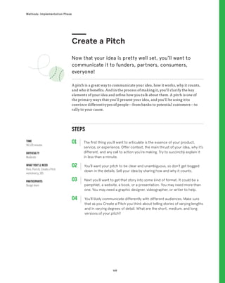 149
Methods: Implementation Phase
STEPS
01 The first thing you’ll want to articulate is the essence of your product,
service, or experience. Offer context, the main thrust of your idea, why it’s
different, and any call to action you’re making. Try to succinctly explain it
in less than a minute.
02 
You’ll want your pitch to be clear and unambiguous, so don’t get bogged
down in the details. Sell your idea by sharing how and why it counts.
03 
Next you’ll want to get that story into some kind of format. It could be a
pamphlet, a website, a book, or a presentation. You may need more than
one. You may need a graphic designer, videographer, or writer to help.
04 
You’ll likely communicate differently with different audiences. Make sure
that as you Create a Pitch you think about telling stories of varying lengths
and in varying degrees of detail. What are the short, medium, and long
versions of your pitch?
A pitch is a great way to communicate your idea, how it works, why it counts,
and who it benefits. And in the process of making it, you’ll clarify the key
elements of your idea and refine how you talk about them. A pitch is one of
the primary ways that you’ll present your idea, and you’ll be using it to
convince different types of people—from banks to potential customers—to
rally to your cause.
Create a Pitch
Now that your idea is pretty well set, you’ll want to
communicate it to funders, partners, consumers,
everyone!
TIME
90-120 minutes
DIFFICULTY
Moderate
WHAT YOU’LL NEED
Pens, Post-its, Create a Pitch
worksheet p. 185
PARTICIPANTS
Design team
 