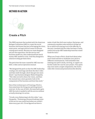 150
The Field Guide to Human-Centered Design
The IDEO.org team that worked with the American
Refugee Committee (ARC) to create the social
business Asili knew that part of bringing the clinic,
water point, and agricultural center to life was
raising more money. Because our team designed
not just the experience, but the service and
business model too, they understood how much
money ARC needed to raise. And they designed a
solution to help get them there.
The pitch that the team created for ARC was two-
fold: a video and an operation manual.
“We designed the pitch so that the ARC leadership
could go into meetings and show the short video
and then walk through a deck that got into more
detail,” says business designer Shalu Umapathy.
“The video served to share the vision, and then
the manual was a more granular look at the
components of the business and how they work.”
One of the trickiest parts of Creating a Pitch is
that sometimes the thing your pitching doesn’t
exist yet. In the case of Asili, the team had to give
ARC the tools it needed to sell the service without
actually showing it in action.
“It took a ton of planning to do this video,” says
Umapathy. “Presenting a forward-looking vision
of the service was really hard when we couldn’t
show every part of it. So we figured out how to
make it look like Asili was in place, find props, and
community members who would act things out
for us while still staying true to the offering. In
the end, it worked and the video has been a really
useful tool as the ARC leadership team has raised
funds for Asili.”
When you Create a Pitch, think hard about what
you’ll need and how to modulate your pitch to
different constituencies. And remember that
making your pitch catchy, exciting, or urgent can
further make the case for your project. Your pitch
may even need a couple components, like Asili’s
video (the vision) and presentation (the details).
Create a Pitch
METHOD IN ACTION
 