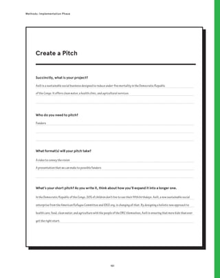 151
Methods: Implementation Phase
Succinctly, what is your project?
Who do you need to pitch?
What format(s) will your pitch take?
What’s your short pitch? As you write it, think about how you’ll expand it into a longer one.
Asili is a sustainable social business designed to reduce under-five mortality in the Democratic Republic
of the Congo. It offers clean water, a health clinic, and agricultural services.
In the Democratic Republic of the Congo, 20% of children don’t live to see their fifth birthdays. Asili, a new sustainable social
enterprise from the American Refugee Committee and IDEO.org, is changing all that. By designing a holistic new approach to
health care, food, clean water, and agriculture with the people of the DRC themselves, Asili is ensuring that more kids than ever
get the right start.
A video to convey the vision
A presentation that we can make to possible funders
Funders
Create a Pitch
 