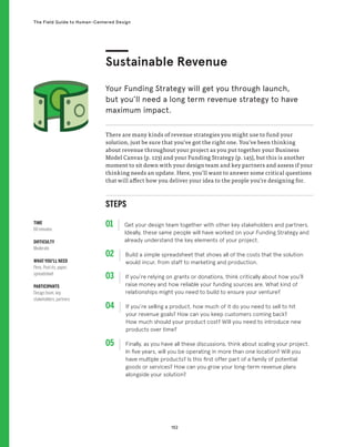 152
The Field Guide to Human-Centered Design
STEPS
01 Get your design team together with other key stakeholders and partners.
Ideally, these same people will have worked on your Funding Strategy and
already understand the key elements of your project.
02 
Build a simple spreadsheet that shows all of the costs that the solution
would incur, from staff to marketing and production.
03 
If you’re relying on grants or donations, think critically about how you’ll
raise money and how reliable your funding sources are. What kind of
relationships might you need to build to ensure your venture?
04 
If you’re selling a product, how much of it do you need to sell to hit
your revenue goals? How can you keep customers coming back?
How much should your product cost? Will you need to introduce new
products over time?
05 
Finally, as you have all these discussions, think about scaling your project.
In five years, will you be operating in more than one location? Will you
have multiple products? Is this first offer part of a family of potential
goods or services? How can you grow your long-term revenue plans
alongside your solution?
There are many kinds of revenue strategies you might use to fund your
solution, just be sure that you’ve got the right one. You’ve been thinking
about revenue throughout your project as you put together your Business
Model Canvas (p. 123) and your Funding Strategy (p. 145), but this is another
moment to sit down with your design team and key partners and assess if your
thinking needs an update. Here, you’ll want to answer some critical questions
that will affect how you deliver your idea to the people you’re designing for.
Sustainable Revenue
Your Funding Strategy will get you through launch,
but you’ll need a long term revenue strategy to have
maximum impact.
TIME
60 minutes
DIFFICULTY
Moderate
WHAT YOU’LL NEED
Pens, Post-its, paper,
spreadsheet
PARTICIPANTS
Design team, key
stakeholders, partners
 