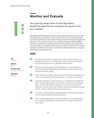 153
Methods: Implementation Phase
STEPS
01 The first thing you’ll want to determine is why you need to Monitor and
Evaluate your work? Is it to demonstrate impact, to get more funding, to
improve business practices, to generate more revenue?
02 
Be sure to bring key partners and stakeholders into this conversation.
They may have been Monitoring and Evaluating your topic area for years
and can provide key insight.
03 
Assess whether your team is the best suited to Monitor and Evaluate your
work. You may need to hire an outside team or consultants to help you.
04 
A common method for assessing impact is a randomized controlled trial
(RCT). They are highly rigorous, but are also very expensive and can take
years. You’ll also be limited in iterating on your solution during an RCT
because it may disrupt the test. Dynamic measurement tools (like number
of visits or sales numbers) may be more useful for you.
05 
Try to find a balance between quantitative and qualitative measurements.
A mix of stories and data can be very powerful.
06 
Take a prototyping attitude to your measurement. You can always tweak
your business model based on the information coming in to maximize
your impact.
Throughout the design process you’ve constantly been learning, evaluating,
and improving your solution. And now that you’re on the verge of getting it
out into the world you’ll need a plan to find out if you’re having the impact that
you want. There are lots of ways to run a Monitoring and Evaluation (ME)
assessment, the key is to understand what kind is right for you. Sometimes
it’s easy, either your solution makes money or it doesn’t. But if you’re trying to
change a community’s behavior or increase the adoption of a service, you may
need a more nuanced approach.
Monitor and Evaluate
Your goal has always been to have big impact.
Design the ways that you’ll measure and grow it into
your solution.
TIME
30 minutes
DIFFICULTY
Moderate
WHAT YOU’LL NEED
Pens, Post-its, a wall or board
PARTICIPANTS
Design team
1
2
3
4
5
 