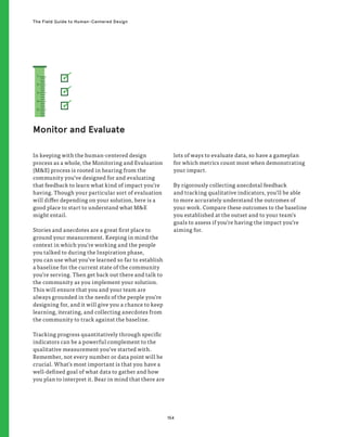 154
The Field Guide to Human-Centered Design
In keeping with the human-centered design
process as a whole, the Monitoring and Evaluation
(ME) process is rooted in hearing from the
community you’ve designed for and evaluating
that feedback to learn what kind of impact you’re
having. Though your particular sort of evaluation
will differ depending on your solution, here is a
good place to start to understand what ME
might entail.
Stories and anecdotes are a great first place to
ground your measurement. Keeping in mind the
context in which you’re working and the people
you talked to during the Inspiration phase,
you can use what you’ve learned so far to establish
a baseline for the current state of the community
you’re serving. Then get back out there and talk to
the community as you implement your solution.
This will ensure that you and your team are
always grounded in the needs of the people you’re
designing for, and it will give you a chance to keep
learning, iterating, and collecting anecdotes from
the community to track against the baseline.
Tracking progress quantitatively through specific
indicators can be a powerful complement to the
qualitative measurement you’ve started with.
Remember, not every number or data point will be
crucial. What’s most important is that you have a
well-defined goal of what data to gather and how
you plan to interpret it. Bear in mind that there are
lots of ways to evaluate data, so have a gameplan
for which metrics count most when demonstrating
your impact.
By rigorously collecting anecdotal feedback
and tracking qualitative indicators, you’ll be able
to more accurately understand the outcomes of
your work. Compare these outcomes to the baseline
you established at the outset and to your team’s
goals to assess if you’re having the impact you’re
aiming for.
Monitor and Evaluate
1
2
3
4
5
 