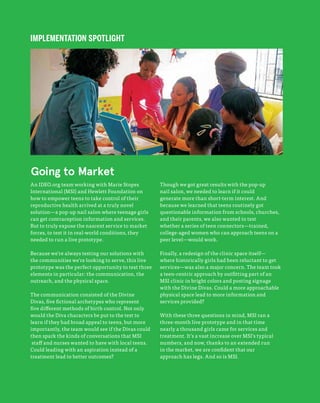 156
The Field Guide to Human-Centered Design
IMPLEMENTATION SPOTLIGHT
An IDEO.org team working with Marie Stopes
International (MSI) and Hewlett Foundation on
how to empower teens to take control of their
reproductive health arrived at a truly novel
solution—a pop-up nail salon where teenage girls
can get contraception information and services.
But to truly expose the nascent service to market
forces, to test it in real-world conditions, they
needed to run a live prototype.
Because we’re always testing our solutions with
the communities we’re looking to serve, this live
prototype was the perfect opportunity to test three
elements in particular: the communication, the
outreach, and the physical space.
The communication consisted of the Divine
Divas, five fictional archetypes who represent
five different methods of birth control. Not only
would the Diva characters be put to the test to
learn if they had broad appeal to teens, but more
importantly, the team would see if the Divas could
then spark the kinds of conversations that MSI
staff and nurses wanted to have with local teens.
Could leading with an aspiration instead of a
treatment lead to better outcomes?
Though we got great results with the pop-up
nail salon, we needed to learn if it could
generate more than short-term interest. And
because we learned that teens routinely got
questionable information from schools, churches,
and their parents, we also wanted to test
whether a series of teen connectors—trained,
college-aged women who can approach teens on a
peer level—would work.
Finally, a redesign of the clinic space itself—
where historically girls had been reluctant to get
services—was also a major concern. The team took
a teen-centric approach by outfitting part of an
MSI clinic in bright colors and posting signage
with the Divine Divas. Could a more approachable
physical space lead to more information and
services provided?
With these three questions in mind, MSI ran a
three-month live prototype and in that time
nearly a thousand girls came for services and
treatment. It’s a vast increase over MSI’s typical
numbers, and now, thanks to an extended run
in the market, we are confident that our
approach has legs. And so is MSI.
Going to Market
 