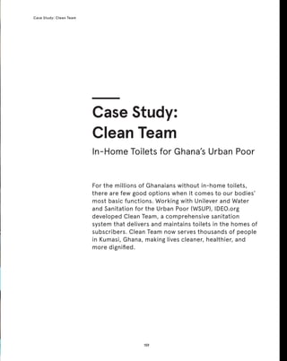 159
Case Study: Clean Team
159
For the millions of Ghanaians without in-home toilets,
there are few good options when it comes to our bodies’
most basic functions. Working with Unilever and Water
and Sanitation for the Urban Poor (WSUP), IDEO.org
developed Clean Team, a comprehensive sanitation
system that delivers and maintains toilets in the homes of
subscribers. Clean Team now serves thousands of people
in Kumasi, Ghana, making lives cleaner, healthier, and
more dignified.
Case Study:
Clean Team
In-Home Toilets for Ghana’s Urban Poor
 