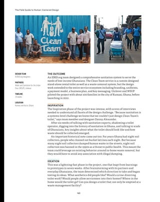 160
The Field Guide to Human-Centered Design
THE OUTCOME
An IDEO.org team designed a comprehensive sanitation system to serve the
needs of low-income Ghanaians. The Clean Team service is a custom-designed
stand-alone rental toilet as well as a waste-removal system, but the design
work extended to the entire service ecosystem including branding, uniforms,
a payment model, a business plan, and key messaging. Unilever and WSUP
piloted the project with about 100 families in the city of Kumasi, Ghana, before
launching in 2012.
INSPIRATION
The Inspiration phase of the project was intense, with scores of interviews
needed to understand all facets of the design challenge. “Because sanitation is
a systems-level challenge we knew that we couldn’t just design Clean Team’s
toilet,” says team member and designer Danny Alexander.
After six weeks of talking with sanitation experts, shadowing a toilet
operator, digging into the history of sanitation in Ghana, and talking to scads
of Ghanaians, key insights about what the toilet should look like and how
waste should be collected emerged.
An important historical note came out too: For years Ghana had night soil
collectors, people who cleaned out bucket latrines each night. But because
many night soil collectors dumped human waste in the streets, night soil
collection was banned in the 1990s as a threat to public health. This meant the
team could leverage an existing behavior around in-home waste removal, but
they would have to avoid any association with illegal dumping.
IDEATION
This was a lightning-fast phase in the project, one that leapt from learnings
to prototypes in seven weeks. After brainstorming with its partners and
everyday Ghanaians, the team determined which direction to take and began
testing its ideas. What aesthetics did people like? Would a urine-diverting
toilet work? Would people allow servicemen into their homes? Where in the
home would the toilet go? Can you design a toilet that can only be emptied at a
waste management facility?
DESIGN TEAM
8 IDEO.org designers
PARTNERS
Water and Sanitation for the Urban
Poor (WSUP), Unilever
TIMELINE
20 weeks
LOCATION
Kumasi and Accra, Ghana
 